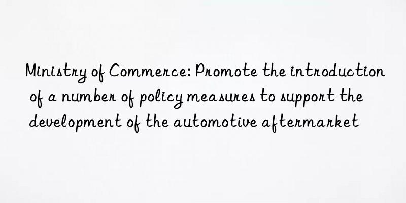 ministry of commerce: promote the introduction of a number of policy measures to support the development of the automotive aftermarket