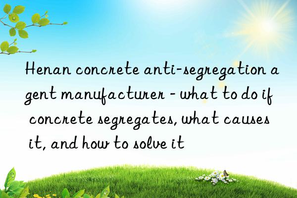 henan concrete anti-segregation agent manufacturer - what to do if concrete segregates, what causes it, and how to solve it