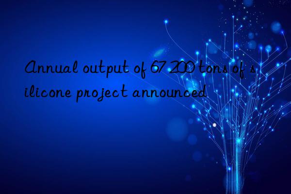 annual output of 67 200 tons of silicone project announced