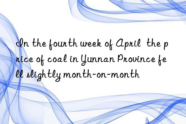 in the fourth week of april  the price of coal in yunnan province fell slightly month-on-month