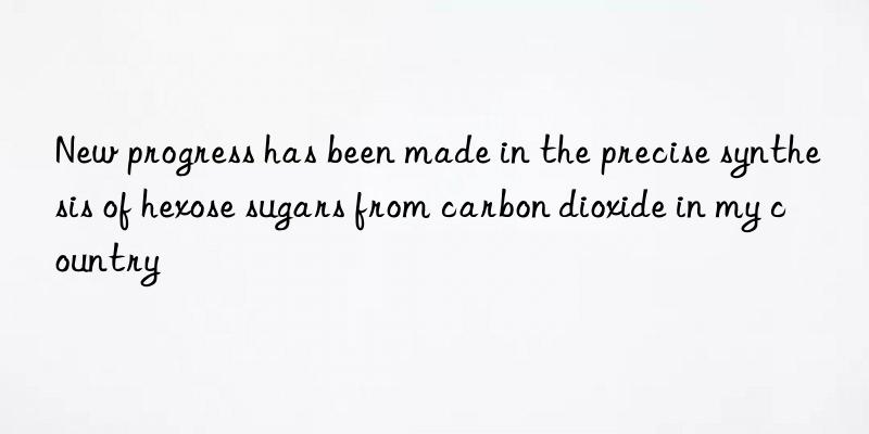 new progress has been made in the precise synthesis of hexose sugars from carbon dioxide in my country