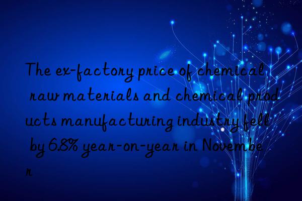 the ex-factory price of chemical raw materials and chemical products manufacturing industry fell by 6.8% year-on-year in november