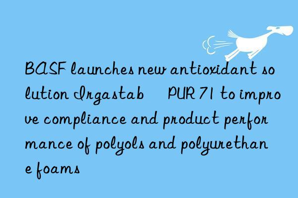  launches new antioxidant solution irgastab® pur 71 to improve compliance and product performance of polyols and polyurethane foams