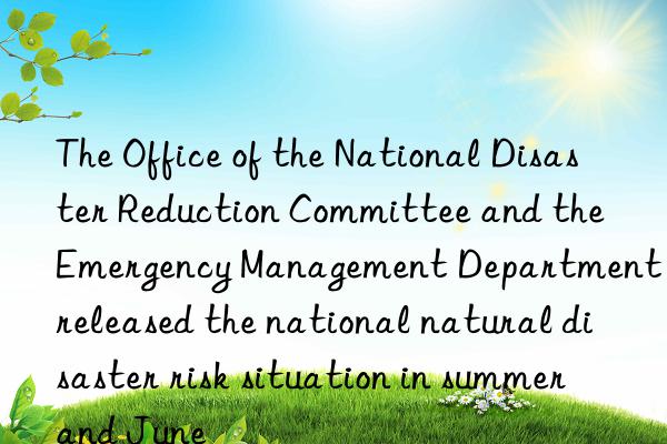 the office of the national disaster reduction committee and the emergency management department released the national natural disaster risk situation in summer and june