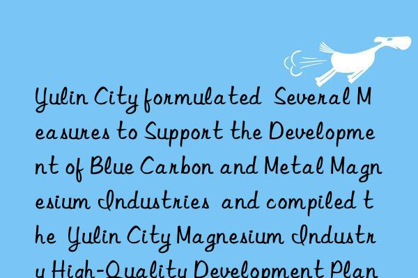 yulin city formulated  several measures to support the development of blue carbon and metal magnesium industries  and compiled the  yulin city magnesium industry high-quality development plan