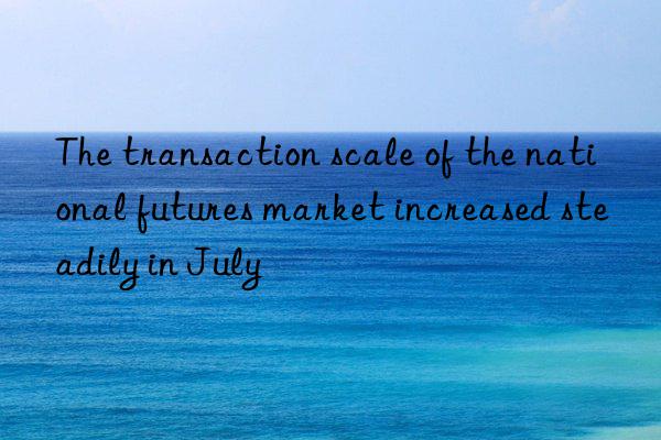 the transaction scale of the national futures market increased steadily in july