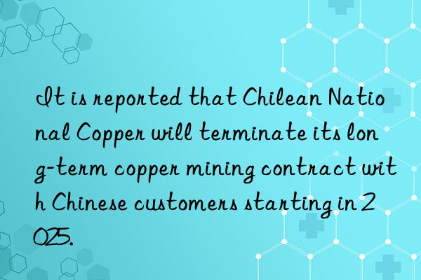 it is reported that chilean national copper will terminate its long-term copper mining contract with chinese customers starting in 2025.