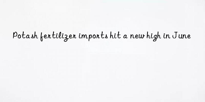 potash fertilizer imports hit a new high in june