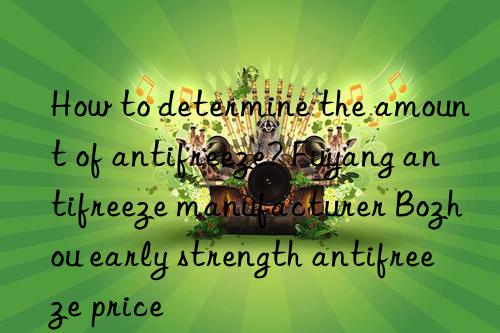 how to determine the amount of antifreeze? fuyang antifreeze manufacturer bozhou early strength antifreeze price