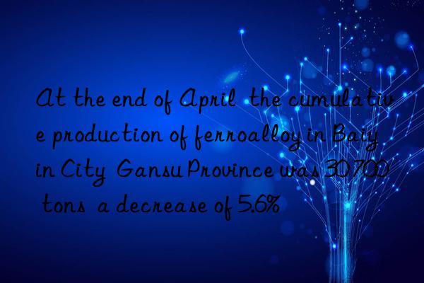 at the end of april  the cumulative production of ferroalloy in baiyin city  gansu province was 30 700 tons  a decrease of 5.6%