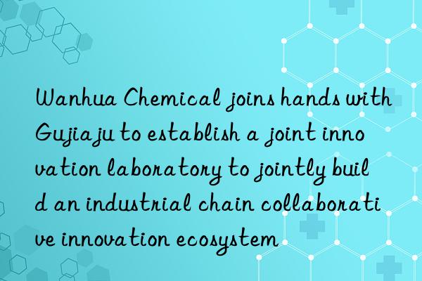 chemical joins hands with gujiaju to establish a joint innovation laboratory to jointly build an industrial chain collaborative innovation ecosystem