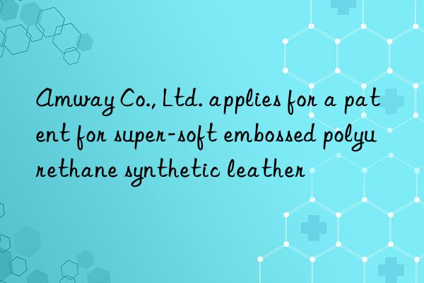 amway co., ltd. applies for a patent for super-soft embossed polyurethane synthetic leather