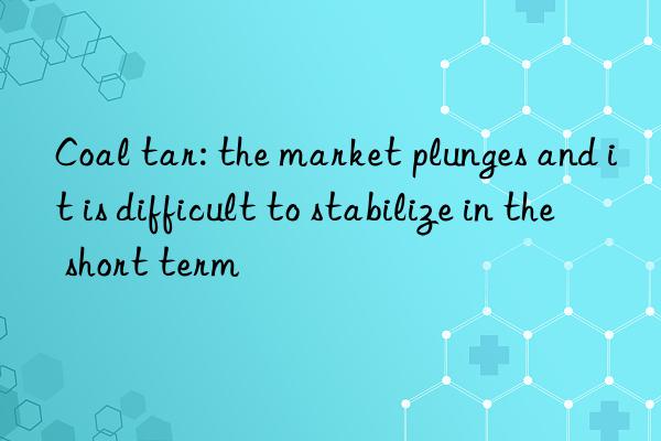 coal tar: the market plunges and it is difficult to stabilize in the short term