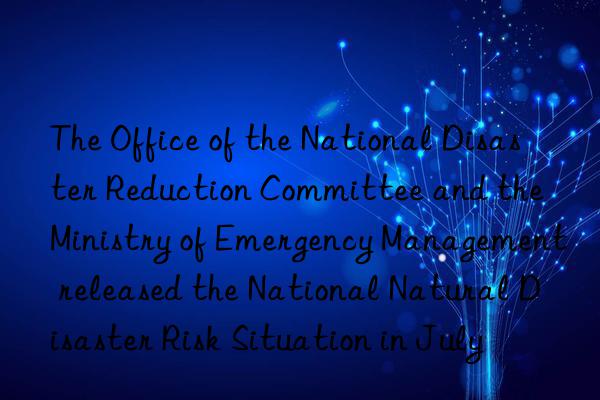 the office of the national disaster reduction committee and the ministry of emergency management released the national natural disaster risk situation in july