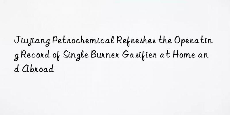 jiujiang petrochemical refreshes the operating record of single burner gasifier at home and abroad