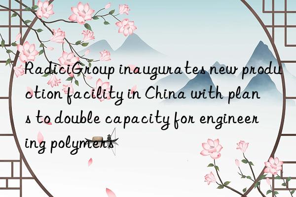 radicigroup inaugurates new production facility in china with plans to double capacity for engineering polymers