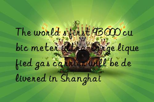 the world s first 93 000 cubic meter ultra-large liquefied gas carrier will be delivered in shanghai