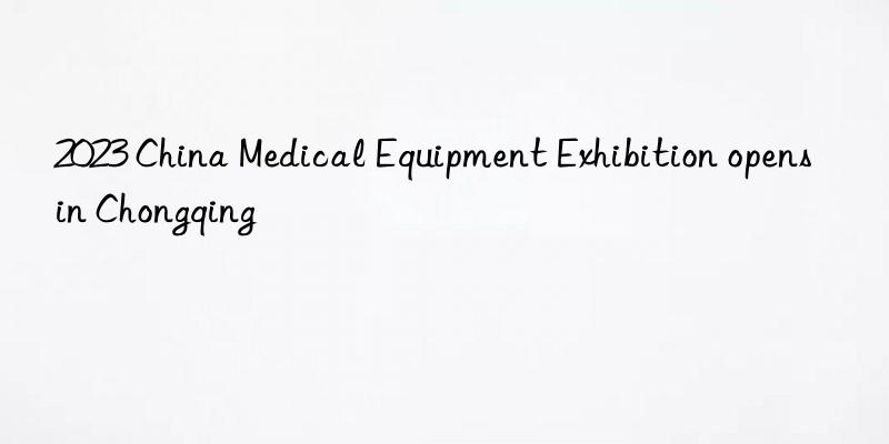 2023 china medical equipment exhibition opens in chongqing