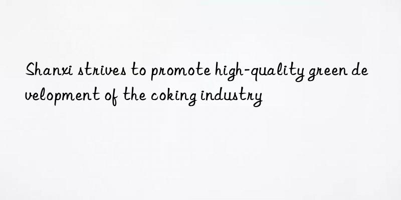 shanxi strives to promote high-quality green development of the coking industry