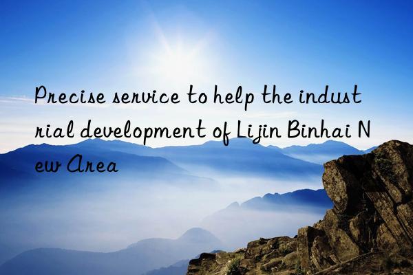 precise service to help the industrial development of lijin binhai new area