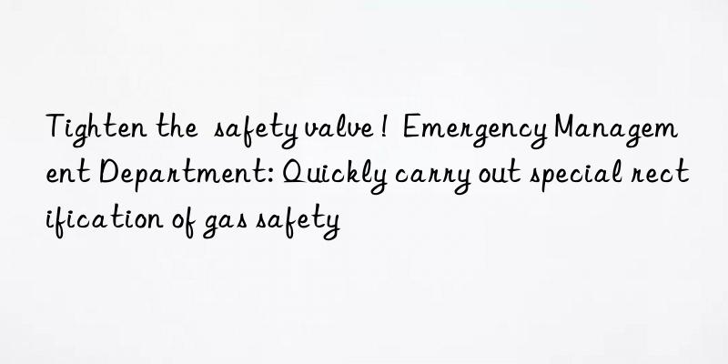 tighten the  safety valve !  emergency management department: quickly carry out special rectification of gas safety