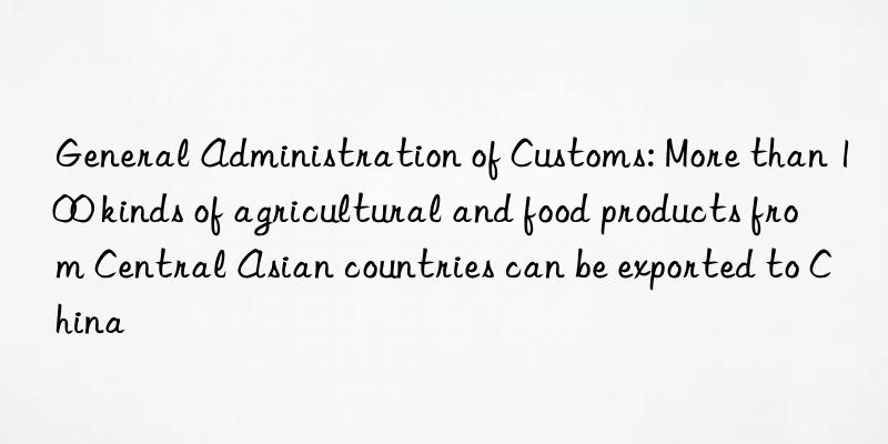 general administration of customs: more than 100 kinds of agricultural and food products from central asian countries can be exported to china