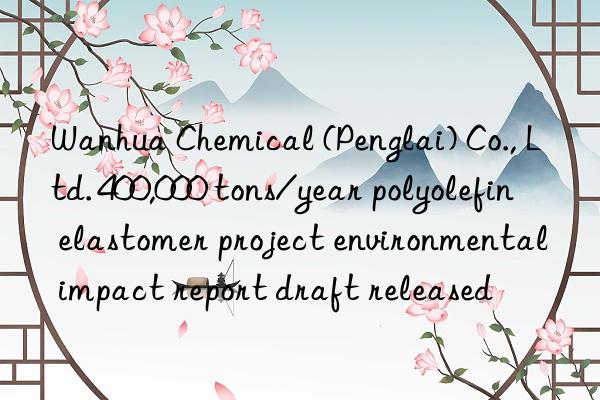  chemical (penglai) co., ltd. 400,000 tons/year polyolefin elastomer project environmental impact report draft released