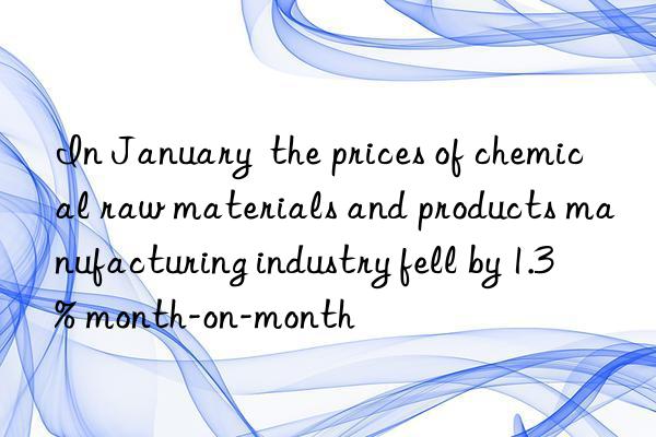 in january  the prices of chemical raw materials and products manufacturing industry fell by 1.3% month-on-month