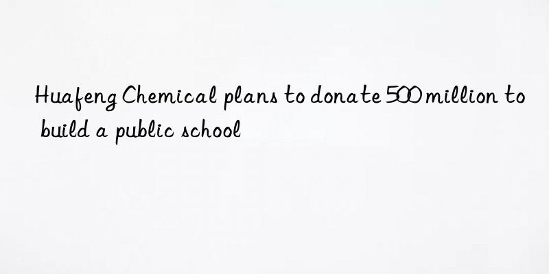 huafeng chemical plans to donate 500 million to build a public school