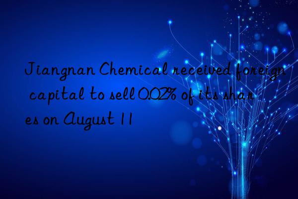 jiangnan chemical received foreign capital to sell 0.02% of its shares on august 11