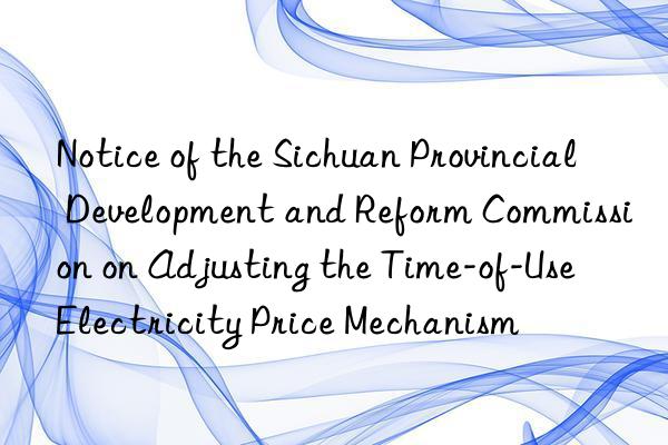 notice of the sichuan provincial development and reform commission on adjusting the time-of-use electricity price mechanism