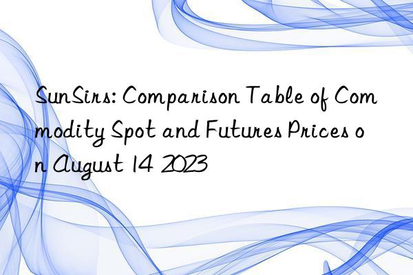 sunsirs: comparison table of commodity spot and futures prices on august 14  2023