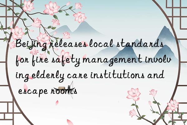 beijing releases local standards for fire safety management involving elderly care institutions and escape rooms