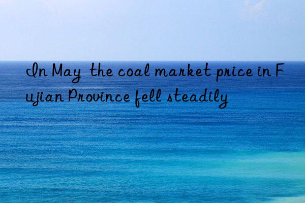 in may the coal market price in fujian province fell steadily