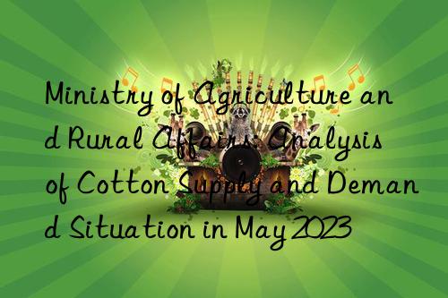 ministry of agriculture and rural affairs: analysis of cotton supply and demand situation in may 2023