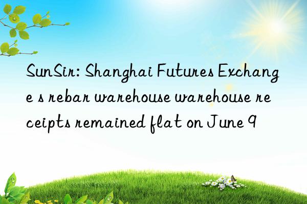 sunsir: shanghai futures exchange s rebar warehouse warehouse receipts remained flat on june 9