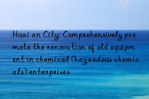 huai an city: comprehensively promote the renovation of old equipment in chemical (hazardous chemicals) enterprises