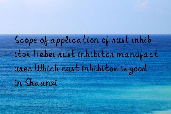 scope of application of rust inhibitor hebei rust inhibitor manufacturer which rust inhibitor is good in shaanxi