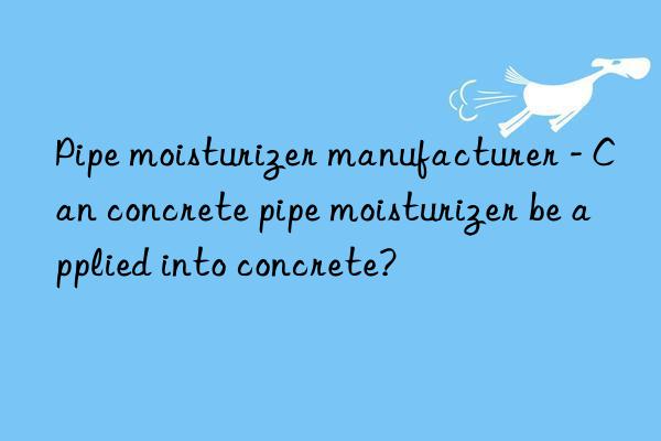 pipe moisturizer manufacturer - can concrete pipe moisturizer be applied into concrete?