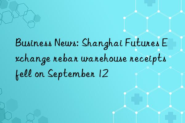business news: shanghai futures exchange rebar warehouse receipts fell on september 12