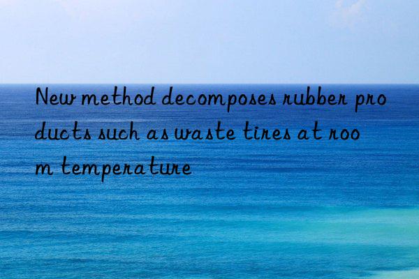 new method decomposes rubber products such as waste tires at room temperature