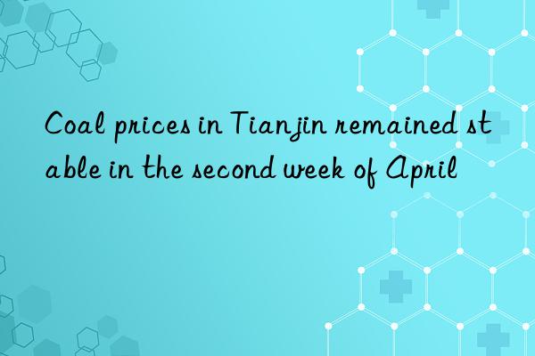 coal prices in tianjin remained stable in the second week of april