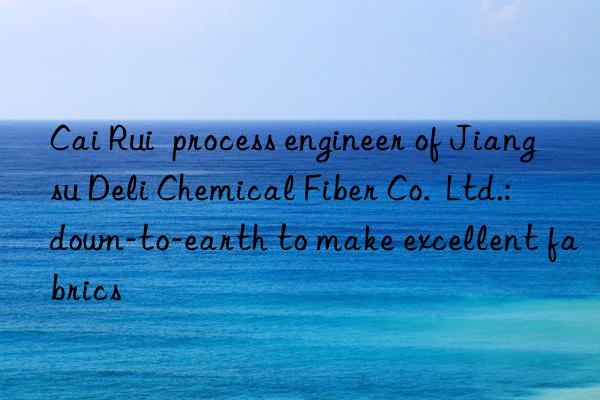 cai rui  process engineer of jiangsu deli chemical fiber co.  ltd.: n-to-earth to make excellent fabrics