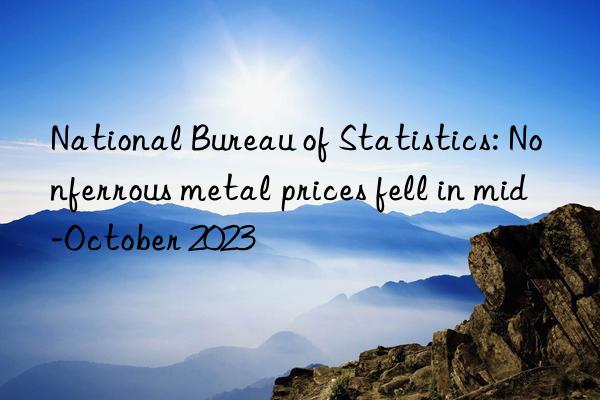 national bureau of statistics: nonferrous metal prices fell in mid-october 2023