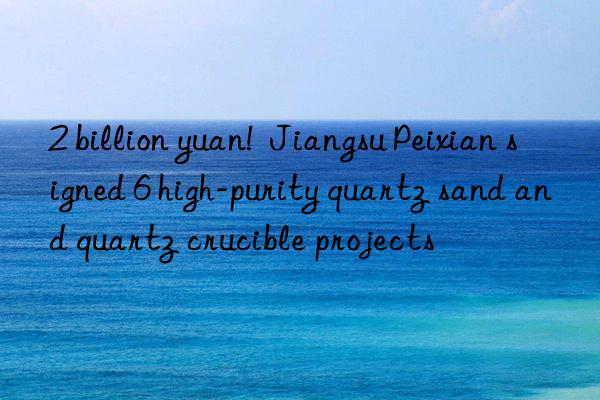 2 billion yuan!  jiangsu peixian signed 6 high-purity quartz sand and quartz crucible projects