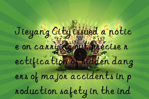 jieyang city issued a notice on carrying out precise rectification of hidden dangers of major accidents in production safety in the industry and trade industry