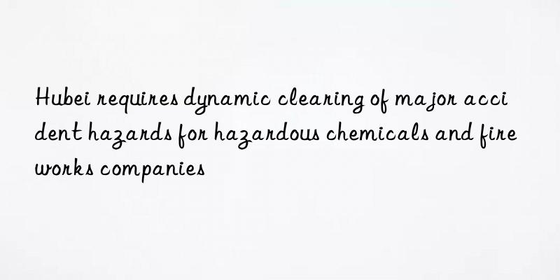 hubei requires dynamic clearing of major accident hazards for hazardous chemicals and fireworks companies