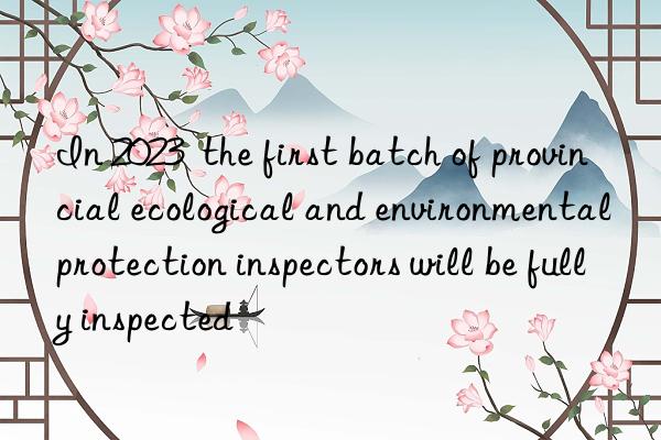 in 2023  the first batch of provincial ecological and environmental protection inspectors will be fully inspected