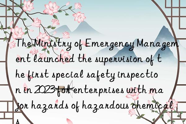 the ministry of emergency management launched the supervision of the first special safety inspection in 2023 for enterprises with major hazards of hazardous chemicals