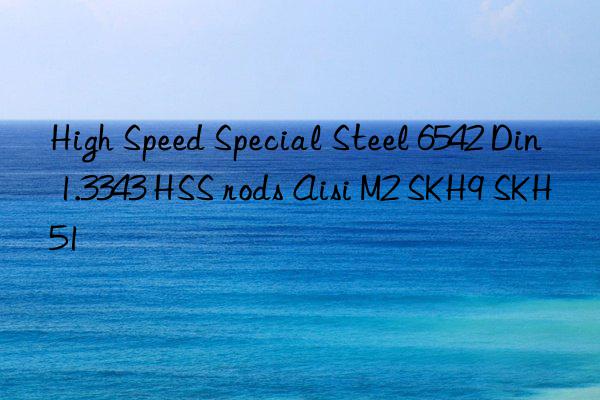 high speed special steel 6542 din 1.3343 hss rods aisi m2 skh9 skh51